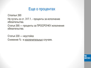 Еще о процентах
Статья 395
Не путать со ст. 317.1. - проценты за исполнение
обязательства.
Статья 395 — проценты за ПРОСРОЧКУ исполнения
обязательства.
Статья 330 — неустойка
Снижение % - в исключительных случаях.
 