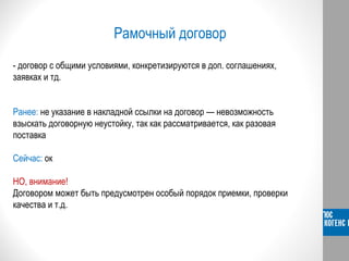 Рамочный договор
- договор с общими условиями, конкретизируются в доп. соглашениях,
заявках и тд.
Ранее: не указание в накладной ссылки на договор — невозможность
взыскать договорную неустойку, так как рассматривается, как разовая
поставка
Сейчас: ок
НО, внимание!
Договором может быть предусмотрен особый порядок приемки, проверки
качества и т.д.
 