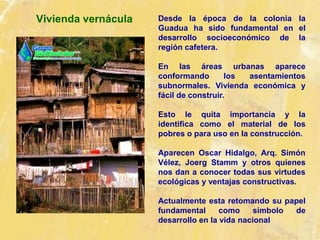 Vivienda vernácula Desde la época de la colonia la
Guadua ha sido fundamental en el
desarrollo socioeconómico de la
región cafetera.
En las áreas urbanas aparece
conformando los asentamientos
subnormales. Vivienda económica y
fácil de construir.
Esto le quita importancia y la
identifica como el material de los
pobres o para uso en la construcción.
Aparecen Oscar Hidalgo, Arq. Simón
Vélez, Joerg Stamm y otros quienes
nos dan a conocer todas sus virtudes
ecológicas y ventajas constructivas.
Actualmente esta retomando su papel
fundamental como símbolo de
desarrollo en la vida nacional
 