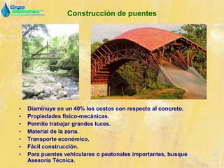 Construcción de puentes
• Disminuye en un 40% los costos con respecto al concreto.
• Propiedades físico-mecánicas.
• Permite trabajar grandes luces.
• Material de la zona.
• Transporte económico.
• Fácil construcción.
• Para puentes vehiculares o peatonales importantes, busque
Asesoría Técnica.
 