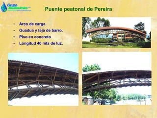 Puente peatonal de Pereira
• Arco de carga.
• Guadua y teja de barro.
• Piso en concreto
• Longitud 40 mts de luz.
 