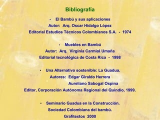 Bibliografía
• El Bambú y sus aplicaciones
Autor: Arq. Oscar Hidalgo López
Editorial Estudios Técnicos Colombianos S.A. - 1974
• Muebles en Bambú
Autor: Arq. Virginia Carmiol Umaña
Editorial tecnológica de Costa Rica - 1998
• Una Alternativa sostenible: La Guadua.
Autores: Edgar Giraldo Herrera
Aureliano Sabogal Ospìna
Editor, Corporación Autónoma Regional del Quindío, 1999.
• Seminario Guadua en la Construcción.
Sociedad Colombiana del bambú.
Grafitextos 2000
 