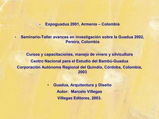 • Expoguadua 2001, Armenia – Colombia
• Seminario-Taller avances en investigación sobre la Guadua 2002,
Pereira, Colombia
Cursos y capacitaciones, manejo de vivero y silvicultura
Centro Nacional para el Estudio del Bambú-Guadua
Corporación Autónoma Regional del Quindío, Córdoba, Colombia,
2003
• Guadua, Arquitectura y Diseño
Autor: Marcelo Villegas
Villegas Editores, 2003.
 