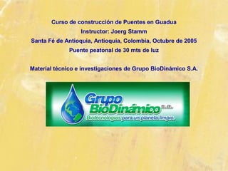 Curso de construcción de Puentes en Guadua
Instructor: Joerg Stamm
Santa Fé de Antioquia, Antioquia, Colombia, Octubre de 2005
Puente peatonal de 30 mts de luz
Material técnico e investigaciones de Grupo BioDinámico S.A.
 