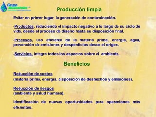 Producción limpia
Evitar en primer lugar, la generación de contaminación.
•Productos, reduciendo el impacto negativo a lo largo de su ciclo de
vida, desde el proceso de diseño hasta su disposición final.
•Procesos, uso eficiente de la materia prima, energía, agua,
prevención de emisiones y desperdicios desde el orígen.
•Servicios, integra todos los aspectos sobre el ambiente.
Beneficios
Reducción de costos
(materia prima, energía, disposición de deshechos y emisiones).
Reducción de riesgos
(ambiente y salud humana).
Identificación de nuevas oportunidades para operaciones más
eficientes.
 