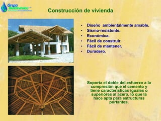 Construcción de vivienda
• Diseño ambientalmente amable.
• Sismo-resistente.
• Económica.
• Fácil de construir.
• Fácil de mantener.
• Duradero.
Soporta el doble del esfuerzo a la
compresión que el cemento y
tiene características iguales o
superiores al acero, lo que la
hace apta para estructuras
portantes.
 