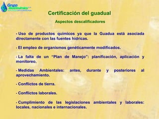 Certificación del guadual
Aspectos descalificadores
• Uso de productos químicos ya que la Guadua está asociada
directamente con las fuentes hídricas.
• El empleo de organismos genéticamente modificados.
• La falta de un “Plan de Manejo”: planificación, aplicación y
monitoreo.
• Medidas Ambientales: antes, durante y posteriores al
aprovechamiento.
• Conflictos de tierra.
• Conflictos laborales.
• Cumplimiento de las legislaciones ambientales y laborales:
locales, nacionales e internacionales.
 