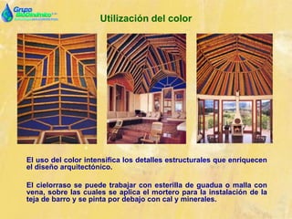Utilización del color
El uso del color intensifica los detalles estructurales que enriquecen
el diseño arquitectónico.
El cielorraso se puede trabajar con esterilla de guadua o malla con
vena, sobre las cuales se aplica el mortero para la instalación de la
teja de barro y se pinta por debajo con cal y minerales.
 