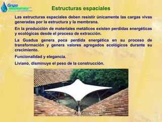 Estructuras espaciales
Las estructuras espaciales deben resistir únicamente las cargas vivas
generadas por la estructura y la membrana.
En la producción de materiales metálicos existen perdidas energéticas
y ecológicas desde el proceso de extracción.
La Guadua genera poca perdida energética en su proceso de
transformación y genera valores agregados ecológicos durante su
crecimiento.
Funcionalidad y elegancia.
Liviano, disminuye el peso de la construcción.
 