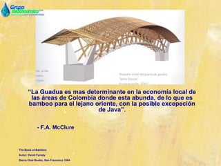 “La Guadua es mas determinante en la economía local de
las áreas de Colombia donde esta abunda, de lo que es
bamboo para el lejano oriente, con la posible excepeción
de Java”.
- F.A. McClure
The Book of Bamboo
Autor: David Farrely
Sierra Club Books, San Francisco 1984
 