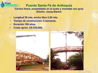 Puente Santa Fé de Antioquia
Cercha Howe, ensamblado en el suelo y montado con grúa
Diseño: Joerg Stamm
• Longitud 30 mts, ancho libre 2,50 mts.
• Tiempo de construcción, 4 semanas.
• Duración 100 años.
• Costo aprox. US $35,000.
 