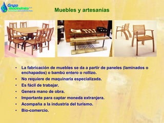 Muebles y artesanías
• La fabricación de muebles se da a partir de paneles (laminados o
enchapados) o bambú entero o rollizo.
• No requiere de maquinaria especializada.
• Es fácil de trabajar.
• Genera mano de obra.
• Importante para captar moneda extranjera.
• Acompaña a la industria del turismo.
• Bio-comercio.
 