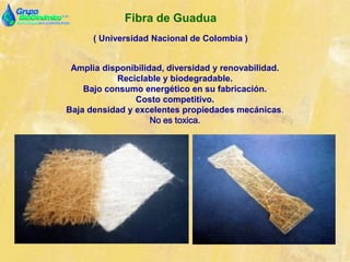 Fibra de Guadua
( Universidad Nacional de Colombia )
Amplia disponibilidad, diversidad y renovabilidad.
Reciclable y biodegradable.
Bajo consumo energético en su fabricación.
Costo competitivo.
Baja densidad y excelentes propiedades mecánicas.
No es toxica.
 