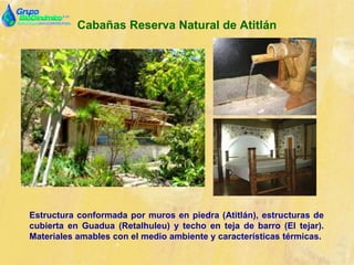 Cabañas Reserva Natural de Atitlán
Estructura conformada por muros en piedra (Atitlán), estructuras de
cubierta en Guadua (Retalhuleu) y techo en teja de barro (El tejar).
Materiales amables con el medio ambiente y características térmicas.
 