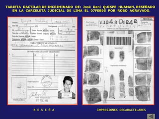 TARJETA DACTILAR DE INCRIMINADO DE: José Dani QUISPE HUAMAN, RESEÑADO
EN LA CARCELETA JUDICIAL DE LIMA EL 07FEB95 POR ROBO AGRAVADO.
R E S E Ñ A IMPRESIONES DECADACTILARES
 
