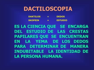 DACTILOSCOPIA
ES LA CIENCIA QUE SE ENCARGA
DEL ESTUDIO DE LAS CRESTAS
PAPILARES QUE SE ENCUENTRAN
EN LA YEMA DE LOS DEDOS
PARA DETERMINAR DE MANERA
INDUBITABLE LA IDENTIDAD DE
LA PERSONA HUMANA.
DAKTILOS = DEDOS
SKOPEIN = ESTUDIO
 