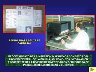 PROCESAMIENTO DE LA IMPRESIÓN DIAFANIZADA CON DATOS DEL
ARCHIVO CENTRAL DE LA POLICIA, ASI COMO, CON INFORMACIÓN
PROCEDENTE DE LA DIVISIÓN DE INVESTIGACIÓN DEBUSQUEDA DE
PERSONAS DESAPARECIDAS Y EL RENIEC
PEDRO IPARRAGUIRRE
CARBAJAL
 
