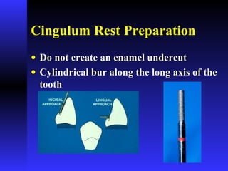 Cingulum Rest PreparationCingulum Rest Preparation
• Do not create an enamel undercutDo not create an enamel undercut
• Cylindrical bur along the long axis of theCylindrical bur along the long axis of the
toothtooth
 