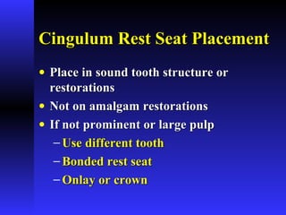 Cingulum Rest Seat PlacementCingulum Rest Seat Placement
• Place in sound tooth structure orPlace in sound tooth structure or
restorationsrestorations
• Not on amalgam restorationsNot on amalgam restorations
• If not prominent or large pulpIf not prominent or large pulp
− Use different toothUse different tooth
− Bonded rest seatBonded rest seat
− Onlay or crownOnlay or crown
 