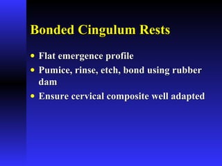 Bonded Cingulum RestsBonded Cingulum Rests
• Flat emergence profileFlat emergence profile
• Pumice, rinse, etch, bond using rubberPumice, rinse, etch, bond using rubber
damdam
• Ensure cervical composite well adaptedEnsure cervical composite well adapted
 