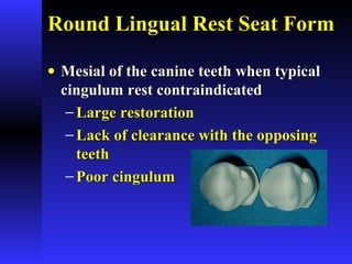 Round Lingual Rest Seat FormRound Lingual Rest Seat Form
• Mesial of the canine teeth when typicalMesial of the canine teeth when typical
cingulum rest contraindicatedcingulum rest contraindicated
− Large restorationLarge restoration
− Lack of clearance with the opposingLack of clearance with the opposing
teethteeth
− Poor cingulumPoor cingulum
 