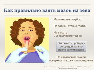 Как правильно взять мазок из зева
Sputum induction in young cystic fibrosis patients. K. De Boeck, M. Alifier, S. Vandeputte.8
#ERS Journals Ltd 2000, 16: 91-94
• Максимально глубоко!
!
• По задней стенке глотки!
!
• На высоте !
2-3 кашлевого толчка!
Открывать пробирку !
со средой только !
после взятия мазка
Не касаться палочкой !
поверхности кожи или предметов
 