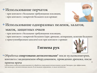✤ Использование перчаток
- при контакте с больными требующими изоляции,
- при контакте с мокротой больного или кровью 8
✤ Использование одноразовых пеленок, халатов,
масок, защитных очков
- при контакте с больными требующими изоляции,
- при контакте с мокротой больного (при дренаже, аспирации, осмотре больного
с приступообразным кашлем) или при контакте с кровью 8
Гигиена рук2
✤ Обработка спиртовыми антисептиками* после пульсоксиметрии,
контакта с медицинским оборудованием, проведения дренажа, после
приема врача *
в нескольких клинич.исследов.показано,что обработка спиртовыми антисептиками удаляет бактерии с рук эффективнее,
чем мытье рук с антисептическим мылом. Если видимое загрязнение, то мыло+антисептик
 