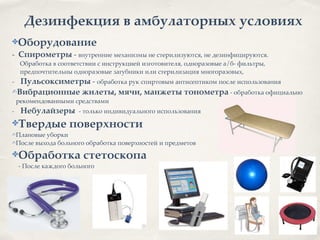 Дезинфекция в амбулаторных условиях
✤Оборудование2
- Спирометры - внутренние механизмы не стерилизуются, не дезинфицируются. 8
Обработка в соответствии с инструкцией изготовителя, одноразовые а/б- фильтры, 8
предпочтительны одноразовые загубники или стерилизация многоразовых, 8
- Пульсоксиметры - обработка рук спиртовым антисептиком после использования8
✍Вибрационные жилеты, мячи, манжеты тонометра - обработка официально
рекомендованными средствами8
- Небулайзеры - только индивидуального использования8
✤Твердые поверхности2
✍Плановые уборки8
✍После выхода больного обработка поверхностей и предметов 8
✤Обработка стетоскопа2
- После каждого больного
 