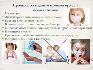 Правила ожидания приема врача в
поликлинике
✤ Гигиена рук8
✤ Диспенсеры со спиртовым антисептиком8
✤ Кашлять в бумажный платок8
✤ Больные на расстоянии не менее 1 метра8
✤ Не пользоваться общими предметами, которые нельзя обработать8
✤ Находиться в маске8
✤ Приносить с собой только обрабатывающиеся игрушки2
✤ Не принимать пищу в Центре МВ
 