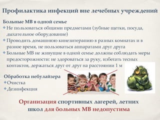 Профилактика инфекций вне лечебных учреждений
Больные МВ в одной семье2
✤ Не пользоваться общими предметами (зубные щетки, посуда,
дыхательное оборудование)8
✤ Проводить домашнюю кинезитерапию в разных комнатах и в
разное время, не пользоваться аппаратами друг друга8
✤ Больные МВ не живущие в одной семье должны соблюдать меры
предосторожности: не здороваться за руку, избегать тесных
контактов, держаться друг от друг на расстоянии 1 м
Обработка небулайзера2
✤ Очистка8
✤ Дезинфекция
Организация спортивных лагерей, летних
школ для больных МВ недопустима
 