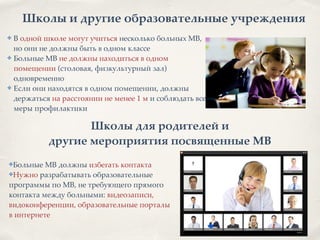Школы и другие образовательные учреждения
✤ В одной школе могут учиться несколько больных МВ,
но они не должны быть в одном классе8
✤ Больные МВ не должны находиться в одном
помещении (столовая, физкультурный зал)
одновременно8
✤ Если они находятся в одном помещении, должны
держаться на расстоянии не менее 1 м и соблюдать все
меры профилактики
Школы для родителей и 2
другие мероприятия посвященные МВ
✤Больные МВ должны избегать контакта8
✤Нужно разрабатывать образовательные 8
программы по МВ, не требующего прямого8
контакта между больными: видеозаписи, 8
видоконференции, образовательные порталы 8
в интернете
 