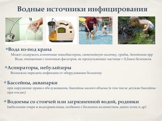 Водные источники инфицирования
✤Вода из-под крана2
Может содержать атипичные микобактерии, синегнойную палочку, грибы, Aeromonas spp
Вода, очищенная с помощью фильтров, не пропускающих частицы > 0,2мкм безопасна
✤Аспираторы, небулайзеры2
Возможна передача инфекции от оборудования больному
✤ Бассейны, аквапарки
при нарушение правил обслуживания, бассейны малого объема (в том числе детские бассейны
при отелях)8
!
✤ Водоемы со стоячей или загрязненной водой, родники
(небольшие озера и водохранилища, особенно с большим количеством диких птиц и др)
 