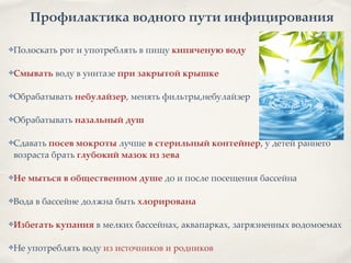 Профилактика водного пути инфицирования
✤Полоскать рот и употреблять в пищу кипяченую воду2
!
✤Смывать воду в унитазе при закрытой крышке2
!
✤Обрабатывать небулайзер, менять фильтры,небулайзер8
!
✤Обрабатывать назальный душ2
!
✤Сдавать посев мокроты лучше в стерильный контейнер, у детей раннего
возраста брать глубокий мазок из зева2
!
✤Не мыться в общественном душе до и после посещения бассейна 8
8
✤Вода в бассейне должна быть хлорирована2
!
✤Избегать купания в мелких бассейнах, аквапарках, загрязненных водомоемах8
!
✤Не употреблять воду из источников и родников
 
