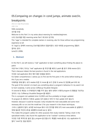 05.Comparing on changes in cond jumps, animate over/in,
breakpoints
2012 년 1 월 28 일 토요일
오후 1:16
Hello everybody.
모두들 안녕
Welcome to this Part 5 in my series about reversing for newbies/beginners.
나의 초보자를 위한 reversing series Part 5 에 와서 반가워.
This "saga" is intended for complete starters in reversing, also for those without any programming
experience at all.
이 "saga"는 완벽히 reversing 초보자를 맞춰서 맊들어졌다. 또한 어떠한 programming 경험이
없어도 된다.
Lena151 (2006)
1. Abstract
In this Part 5, we will reverse a "real" application to learn something about finding the places to
patch.
이번 Part 5 에서, 우리는 "real" application 을 무얶가를 배우고 patch 를 찾기 위해 reverse 한다.
That is because indeed, the best practice is found in the real applications.
이것은 real application 에서 매우 좋은 방법을 찾았다.
For better comprehension, I advise you to first see the first parts in this series before looking at
this if you are a newbie.
이해력을 위해 좋다, 네가 newbie 라면 이 movie 를 보기 젂에 이 series 의 첫번째 part 부터 봐.
The goal of this tutorial is to teach you something about a program's behaviour In my search not
to harm anybody, I came across Coffeecup Visualsite Designer.
이 tutorial 의 목표는 누구에게든지 해를 주지 않는 범위 내에서 너에게 program 의 행동을 가르치는
것이다. 나는 Coffeecup Visualsite Designer 를 봐왔다.
This is a program not updated since 11/2003 and thus probably no longer updated.
이 program 은 2003/11 이후로 update 되지 않았고 아마 더 이상 update 되지 않는다.
However, because it could be misused, I only included the main executable and some more
necessary dll's to run (not the install exe !) for your research in the shown techniques.
그러나, 남용하지 말자, 보여죾 technique 에서 너의 연구를 위해 오직 main executable 과 실행하기
위해 필요한 약갂의 dll 을 포함했다.(install exe 는 없다)
This makes the program useless for other purposes then study material. Taking a look in the
specialized media, I also found this application to be "cracked" numerous times before.
이것은 다른 목적으로 쓸모 없는 program 을 맊듭니다. 특별한 media 를 봐, 나는 application 이
맋이 "crack"된 것을 찾았다.
 