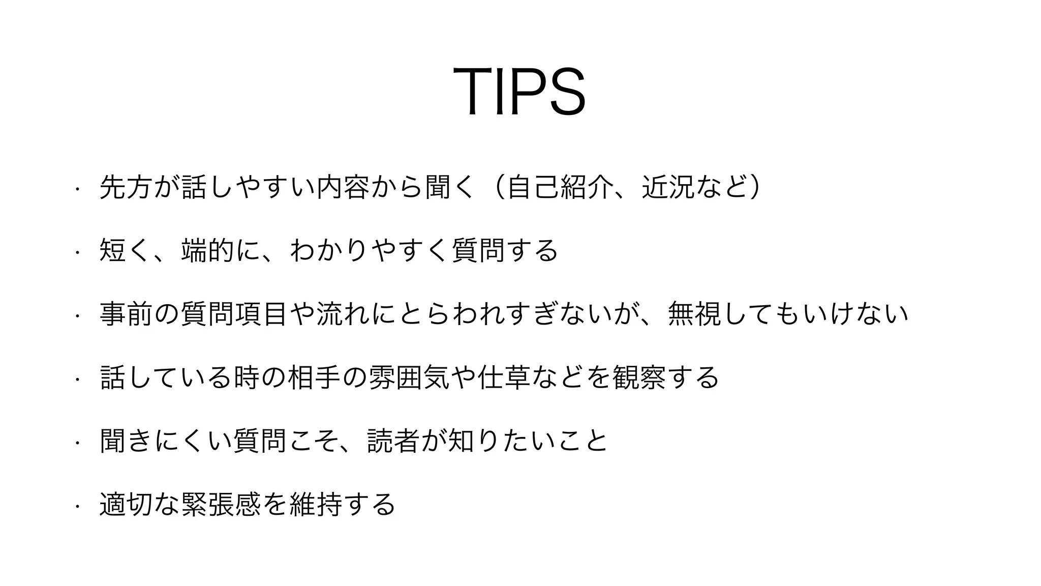 TIPS
• 先方が話しやすい内容から聞く（自己紹介、近況など）
• 短く、端的に、わかりやすく質問する
• 事前の質問項目や流れにとらわれすぎないが、無視してもいけない
• 話している時の相手の雰囲気や仕草などを観察する
• 聞きにくい質問こそ、読者が知りたいこと
• 適切な緊張感を維持する
 