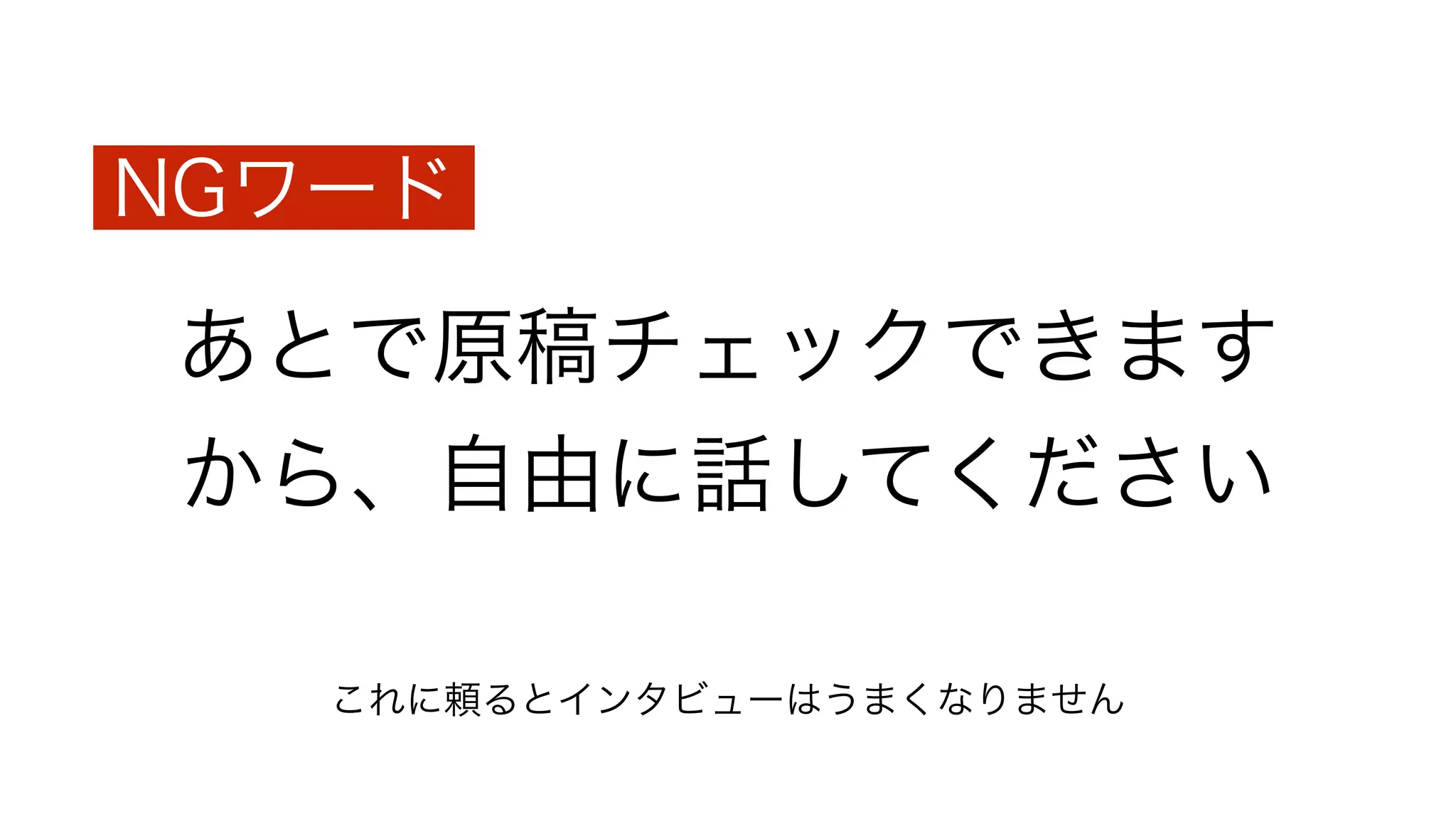 あとで原稿チェックできます
から、自由に話してください
NGワード
これに頼るとインタビューはうまくなりません
 