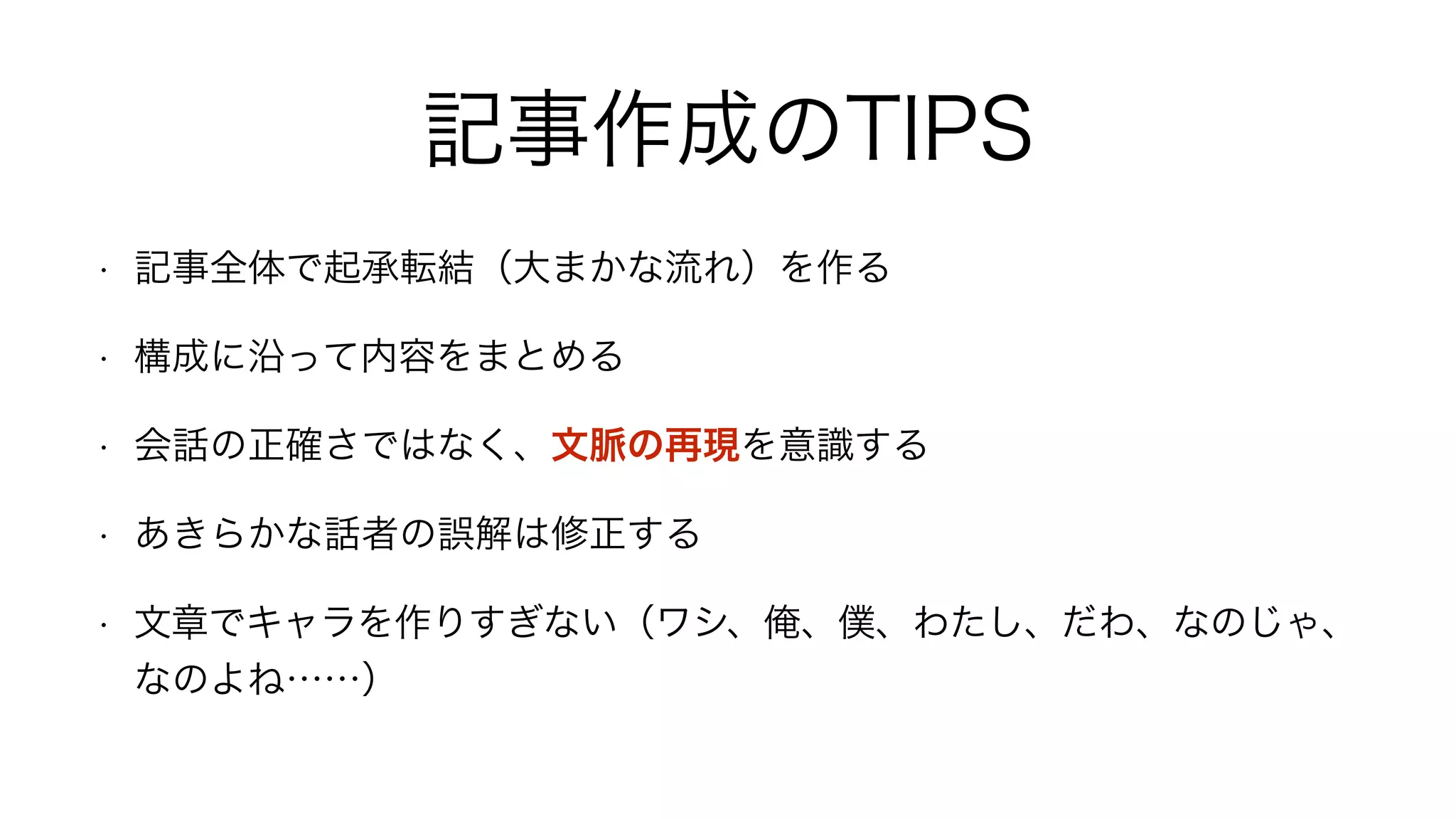 記事作成のTIPS
• 記事全体で起承転結（大まかな流れ）を作る
• 構成に沿って内容をまとめる
• 会話の正確さではなく、文脈の再現を意識する
• あきらかな話者の誤解は修正する
• 文章でキャラを作りすぎない（ワシ、俺、僕、わたし、だわ、なのじゃ、
なのよね……）
 