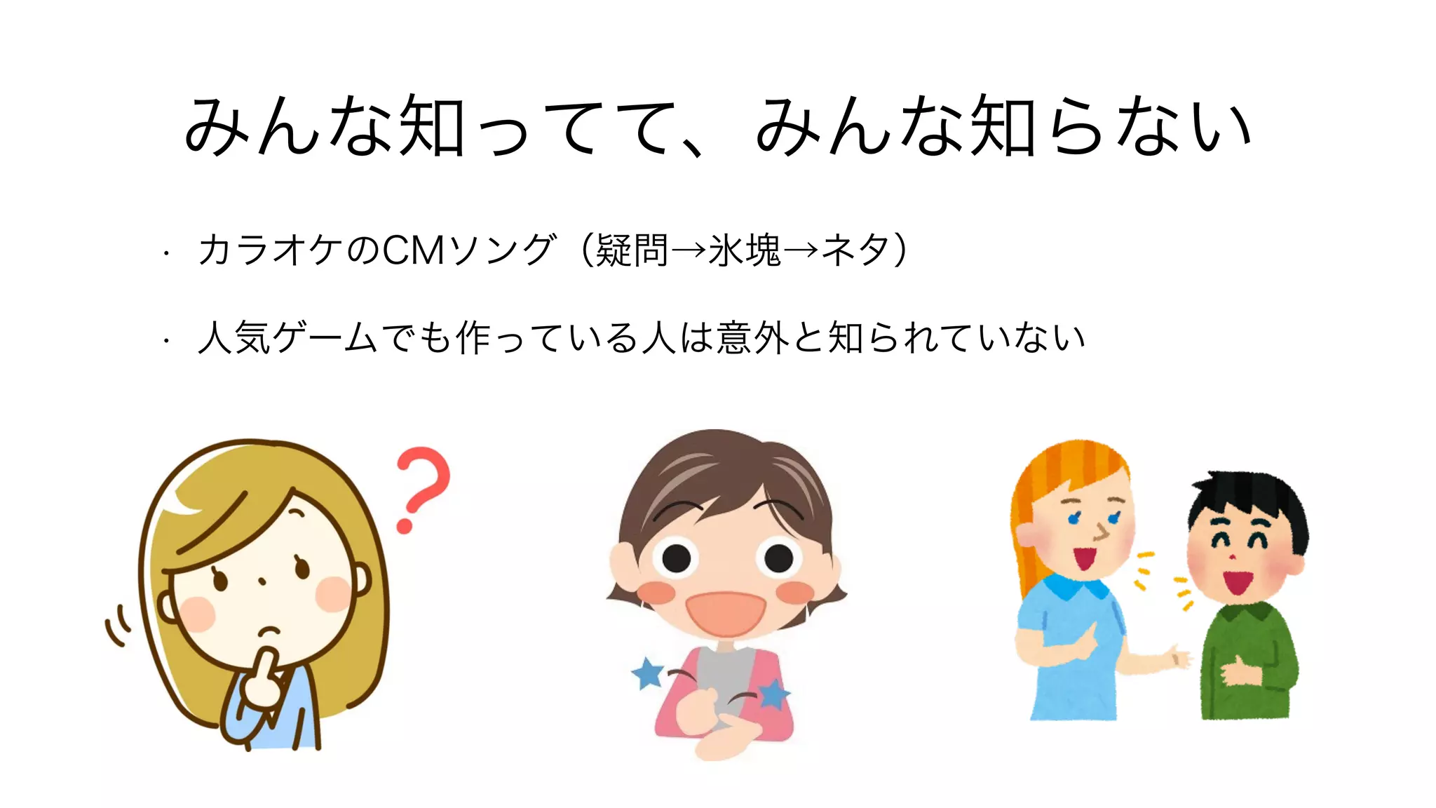 みんな知ってて、みんな知らない
• カラオケのCMソング（疑問→氷塊→ネタ）
• 人気ゲームでも作っている人は意外と知られていない
 