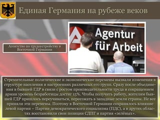 Единая Германия на рубеже веков
Стремительные политические и экономические перемены вызвали изменения в
структуре населения и настроениях различных его групп. Сразу после объедине-
ния в бывшей ГДР в связи с ростом производительности труда и сокращением
армии уровень безработицы достиг 15%. Чтобы получить работу, жителям быв-
шей ГДР пришлось переучиваться, переезжать в западные земли страны. Не все
приняли эти перемены. Поэтому в Восточной Германии сохранялось влияние
левой партии – Партии демократического социализма (ПДС), а в других облас-
тях восстановили свои позиции СДПГ и партия «зелёных».
Агентство по трудоустройству в
Восточной Германии
 