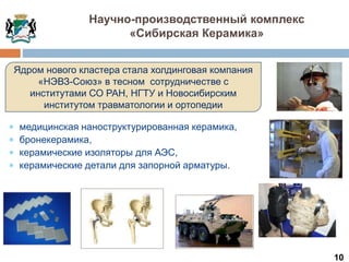 10
Ядром нового кластера стала холдинговая компания
«НЭВЗ-Союз» в тесном сотрудничестве с
институтами СО РАН, НГТУ и Новосибирским
институтом травматологии и ортопедии
 медицинская наноструктурированная керамика,
 бронекерамика,
 керамические изоляторы для АЭС,
 керамические детали для запорной арматуры.
Научно-производственный комплекс
«Сибирская Керамика»
 