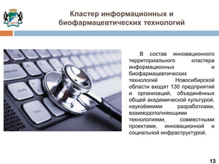 13
В состав инновационного
территориального кластера
информационных и
биофармацевтических
технологий Новосибирской
области входят 130 предприятий
и организаций, объединённых
общей академической культурой,
наукоёмкими разработками,
взаимодополняющими
технологиями, совместными
проектами, инновационной и
социальной инфраструктурой.
Кластер информационных и
биофармацевтических технологий
 