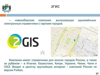 17
– новосибирская компания, выпускающая одноимённые
электронные справочники с картами городов.
Компания имеет справочники для многих городов России, а также
за рубежом – в Италии, Казахстане, Кипре, Украине, Чехии, Чили и
ОАЭ. Входит в десятку крупнейших интернет - компаний России по
версии Forbes.
2ГИС
 