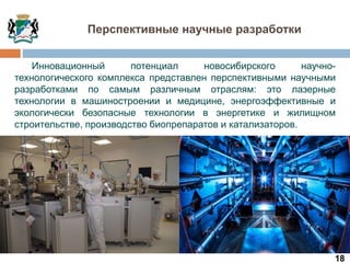 18
Инновационный потенциал новосибирского научно-
технологического комплекса представлен перспективными научными
разработками по самым различным отраслям: это лазерные
технологии в машиностроении и медицине, энергоэффективные и
экологически безопасные технологии в энергетике и жилищном
строительстве, производство биопрепаратов и катализаторов.
Перспективные научные разработки
 