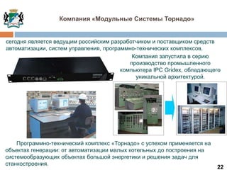 22
сегодня является ведущим российским разработчиком и поставщиком средств
автоматизации, систем управления, программно-технических комплексов.
Компания «Модульные Системы Торнадо»
Программно-технический комплекс «Торнадо» с успехом применяется на
объектах генерации: от автоматизации малых котельных до построения на
системообразующих объектах большой энергетики и решения задач для
станкостроения.
Компания запустила в серию
производство промышленного
компьютера IPC Gridex, обладающего
уникальной архитектурой.
 