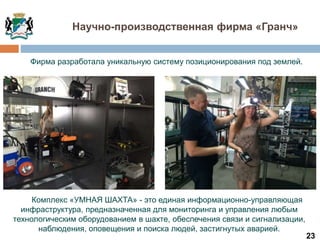 23
Научно-производственная фирма «Гранч»
Комплекс «УМНАЯ ШАХТА» - это единая информационно-управляющая
инфраструктура, предназначенная для мониторинга и управления любым
технологическим оборудованием в шахте, обеспечения связи и сигнализации,
наблюдения, оповещения и поиска людей, застигнутых аварией.
Фирма разработала уникальную систему позиционирования под землей.
 