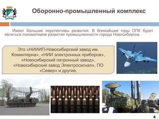 4
Оборонно-промышленный комплекс
Это «НИИИП-Новосибирский завод им.
Коминтерна», «НИИ электронных приборов»,
«Новосибирский патронный завод»,
«Новосибирский завод Электросигнал», ПО
«Север» и другие.
Имеет большие перспективы развития. В ближайшие годы ОПК будет
являться локомотивом развития промышленности города Новосибирска.
 