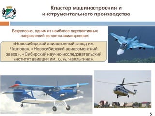 5
«Новосибирский авиационный завод им.
Чкалова», «Новосибирский авиаремонтный
завод», «Сибирский научно-исследовательский
институт авиации им. С. А. Чаплыгина».
Кластер машиностроения и
инструментального производства
Безусловно, одним из наиболее перспективных
направлений является авиастроение:
 