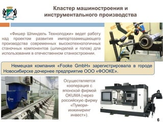 Немецкая компания «Fooke GmbH» зарегистрировала в городе
Новосибирске дочернее предприятие ООО «ФООКЕ».
«Фишер Шпиндель Технолоджи» ведет работу
над проектом развития импортозамещающего
производства современных высокотехнологичных
станочных компонентов (шпинделей и голов) для
использования в отечественном станкостроении.
6
Кластер машиностроения и
инструментального производства
Осуществляется
кооперация с
японской фирмой
OKUMA (через
российскую фирму
«Пумори-
инжиниринг
инвест»).
 