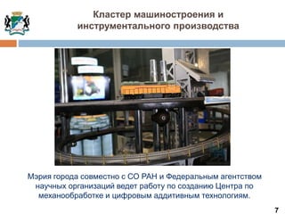 7
Кластер машиностроения и
инструментального производства
Мэрия города совместно с СО РАН и Федеральным агентством
научных организаций ведет работу по созданию Центра по
механообработке и цифровым аддитивным технологиям.
 
