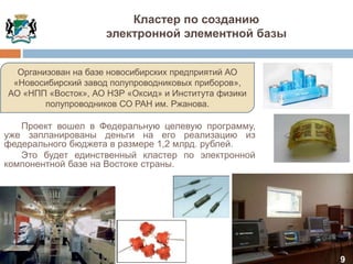 9
Организован на базе новосибирских предприятий АО
«Новосибирский завод полупроводниковых приборов»,
АО «НПП «Восток», АО НЗР «Оксид» и Института физики
полупроводников СО РАН им. Ржанова.
Проект вошел в Федеральную целевую программу,
уже запланированы деньги на его реализацию из
федерального бюджета в размере 1,2 млрд. рублей.
Это будет единственный кластер по электронной
компонентной базе на Востоке страны.
Кластер по созданию
электронной элементной базы
 